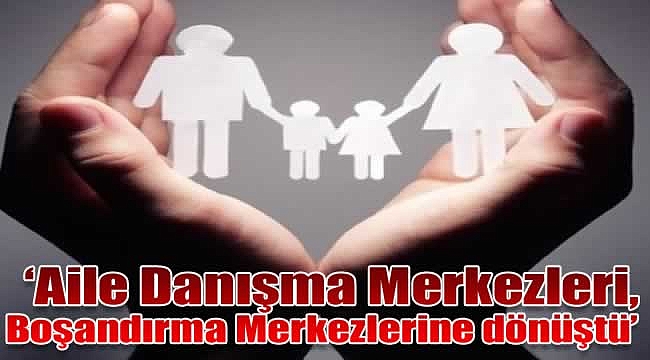 'Aile Danışma Merkezleri, Boşandırma Merkezlerine dönüştü'