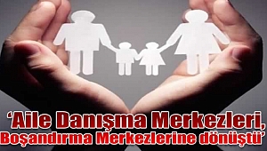 'Aile Danışma Merkezleri, Boşandırma Merkezlerine dönüştü'