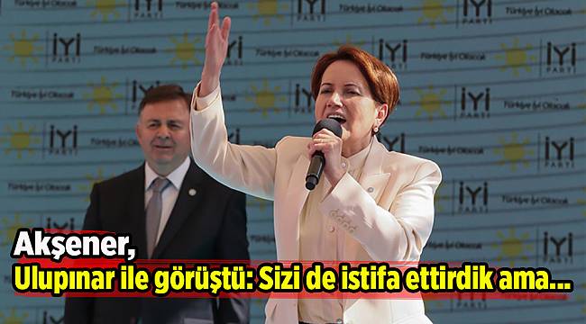 Akşener, Ulupınar ile görüştü: Sizi de istifa ettirdik ama...