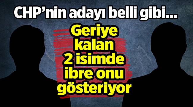 CHP adayı kim olacak! 2 isimde ibre onu gösteriyor