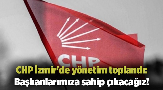 CHP İzmir'de yönetim toplandı: Başkanlarımıza sahip çıkacağız!