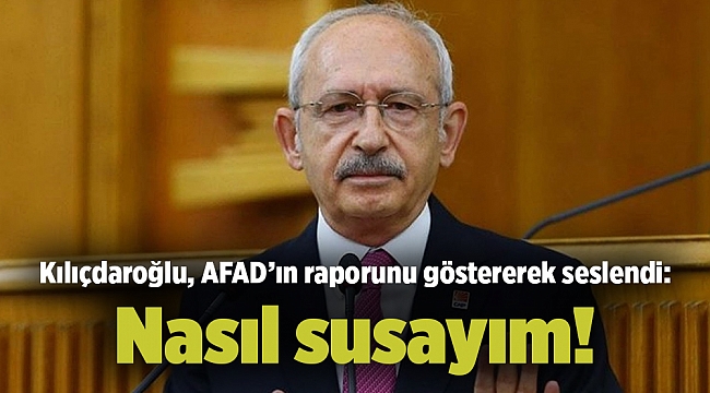 Kılıçdaroğlu, AFAD’ın raporunu göstererek seslendi: Nasıl susayım!