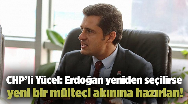 CHP’li Yücel: Erdoğan yeniden seçilirse yeni bir mülteci akınına hazırlan!