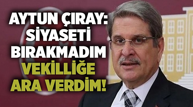 Aytun Çıray: Siyaseti bırakmadım vekilliğe ara verdim!