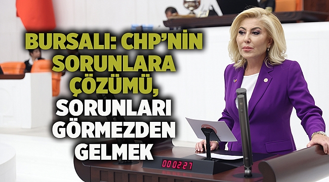 BURSALI: CHP’NİN SORUNLARA ÇÖZÜMÜ, SORUNLARI GÖRMEZDEN GELMEK