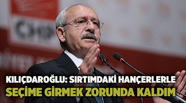 Kılıçdaroğlu: Sırtımdaki hançerlerle seçime girmek zorunda kaldım