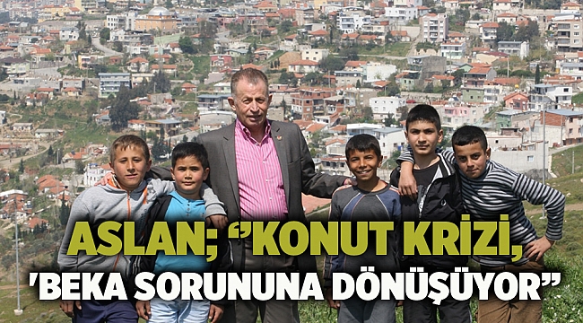 ASLAN; ‘’konut krizi, 'beka sorununa dönüşüyor’’