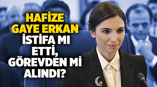 Hafize Gaye Erkan istifa mı etti, görevden mi alındı?