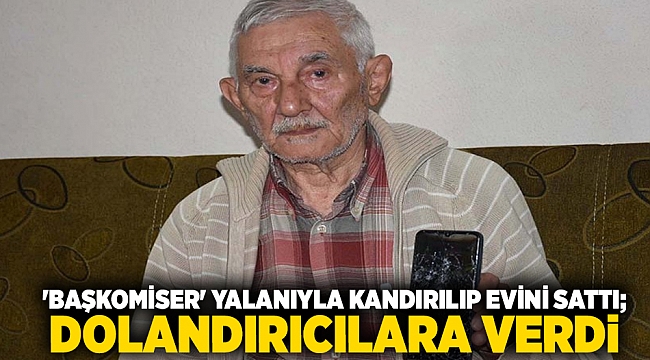 'Başkomiser' yalanıyla kandırılıp evini sattı; parayı 1300 km gidip dolandırıcılara verdi