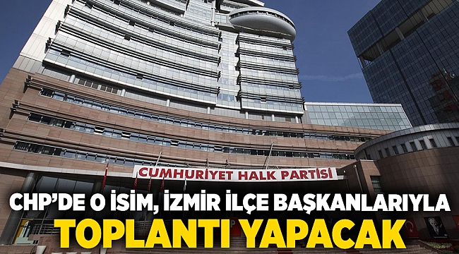 CHP’de o isim, İzmir ilçe başkanlarıyla toplantı yapacak