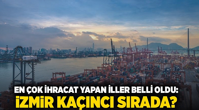 En çok ihracat yapan iller belli oldu: İzmir Kaçıncı sırada?