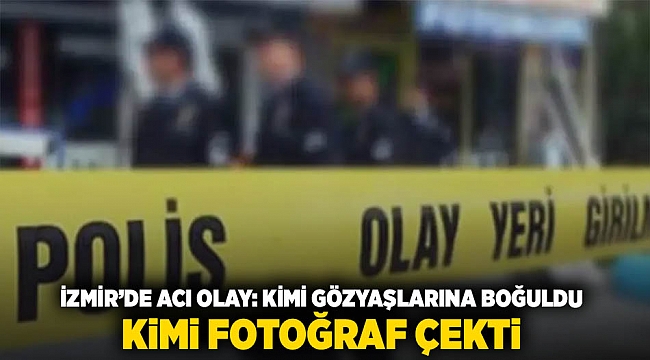 İzmir'de acı olay: kimi gözyaşlarına boğuldu, kimi fotoğraf çekti