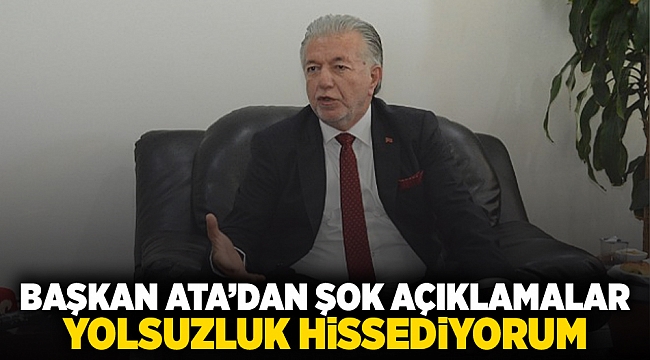 Başkan Ata'dan şok açıklamalar: Yolsuzluk hissediyorum.