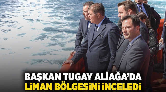 Başkan Tugay Aliağa’da liman bölgesini inceledi