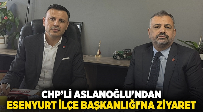 CHP’li Aslanoğlu'ndan Esenyurt İlçe Başkanlığı'na ziyaret