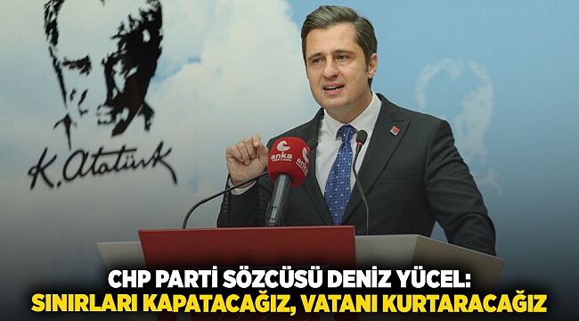 CHP PARTİ SÖZCÜSÜ DENİZ YÜCEL: SINIRLARI KAPATACAĞIZ, VATANI KURTARACAĞIZ