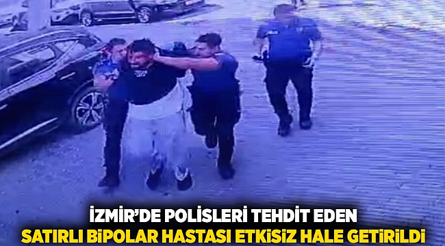 İzmir'de polisleri tehdit eden satırlı bipolar hastası etkisiz hale getirildi