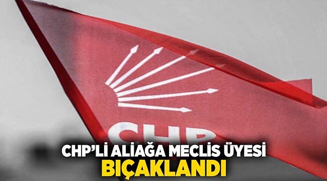 CHP'li Aliağa meclis üyesi bıçaklandı