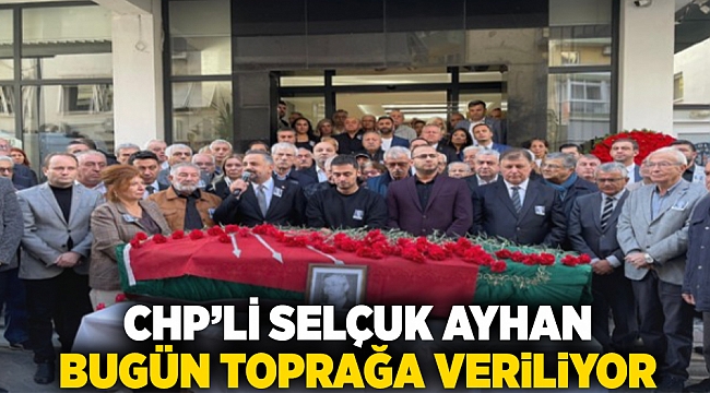 CHP'li Selçuk Ayhan bugün toprağa veriliyor