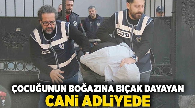 Çocuğunun boğazına bıçak dayayan cani adliyede!