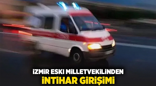 İzmir eski milletvekilinden intihar girişimi