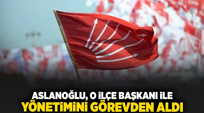 Aslanoğlu, O ilçe başkanı ile yönetimini görevden aldı