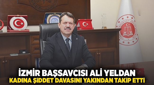 İZMİR BAŞSAVCISI ALİ YELDAN KADINA ŞİDDET DAVASINI YAKINDAN TAKİP ETTİ