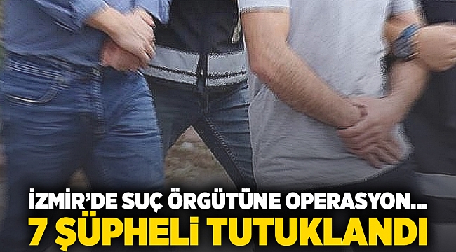 İzmir'de suç örgütüne operasyon... 7 şüpheli tutuklandı