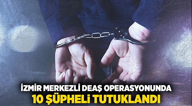 İzmir merkezli DEAŞ operasyonunda 10 şüpheli tutuklandı