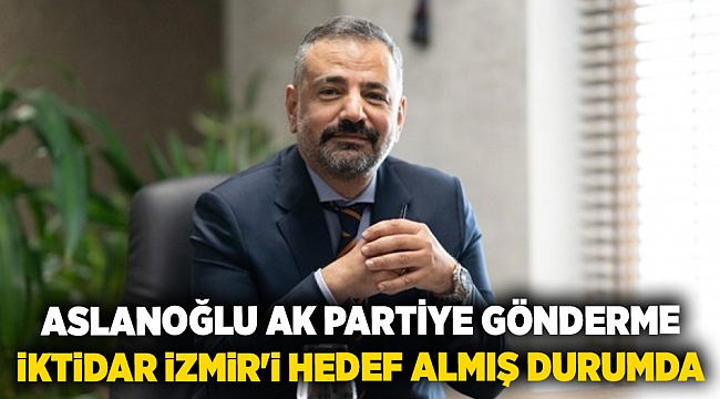 ASLANOĞLU AK PARTİYE GÖNDERME: İKTİDAR İZMİR'İ HEDEF ALMIŞ DURUMDA