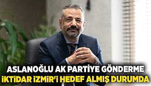 ASLANOĞLU AK PARTİYE GÖNDERME: İKTİDAR İZMİR'İ HEDEF ALMIŞ DURUMDA