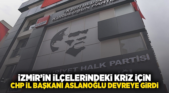 İzmir'in ilçelerindeki kriz için CHP İl Başkanı Aslanoğlu devreye girdi