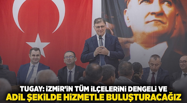 Tugay: İzmir’in tüm ilçelerini dengeli ve adil şekilde hizmetle buluşturacağız