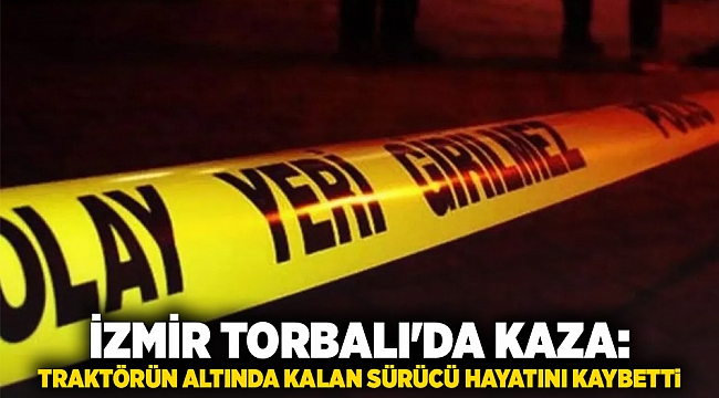 İzmir Torbalı'da kaza: Traktörün altında kalan sürücü hayatını kaybetti